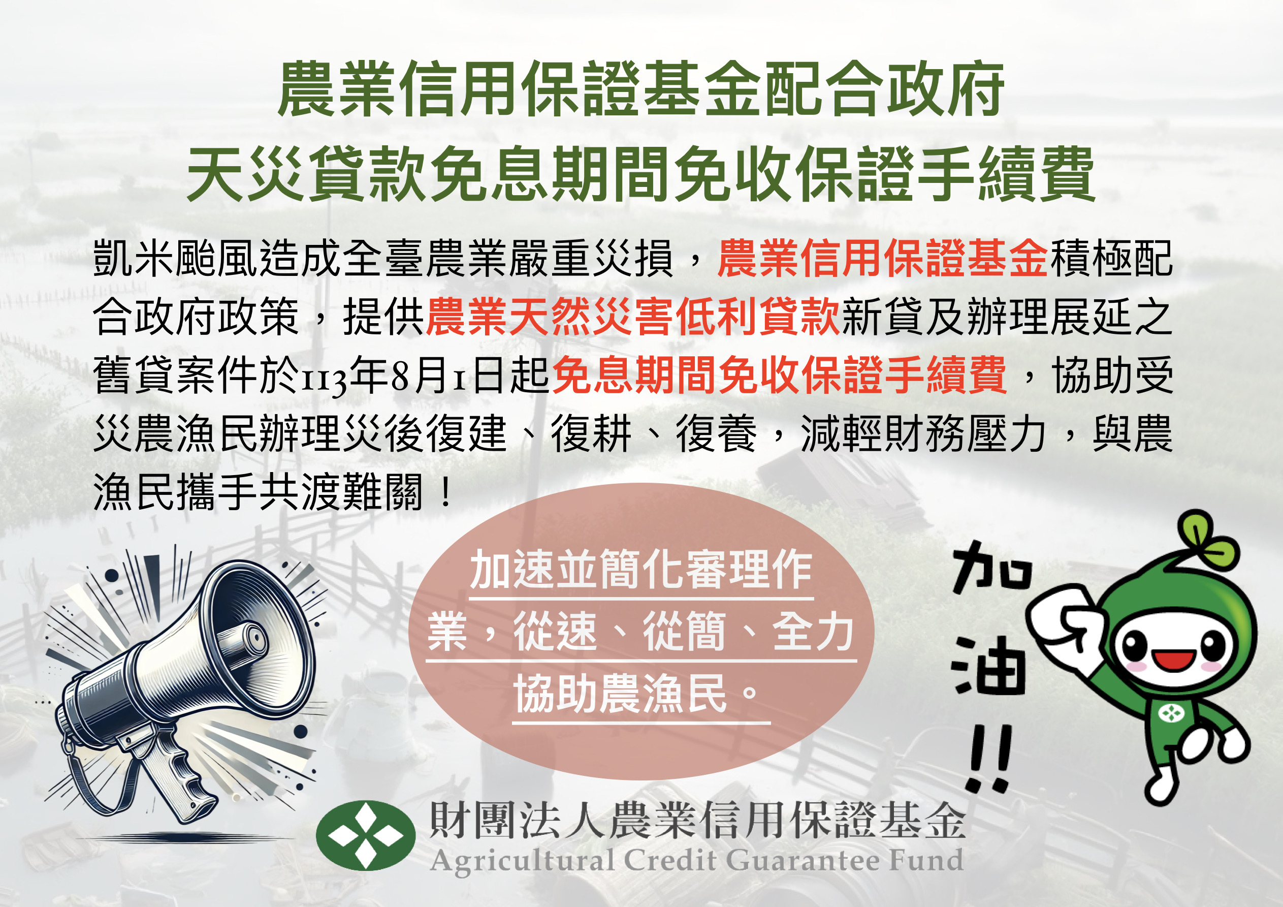 農業信用保證基金配合政府 天災貸款免息期間免收保證手續費  凱米颱風造成全臺農業嚴重災損，農業信用保證基金積極配合政府政策，提供農業天然災害低利貸款新貸及辦理展延之舊貸案件於113年8月1日起免息期間免收保證手續費，協助受災農漁民辦理災後復建、復耕、復養，減輕財務壓力，與農漁民攜手共渡難關！